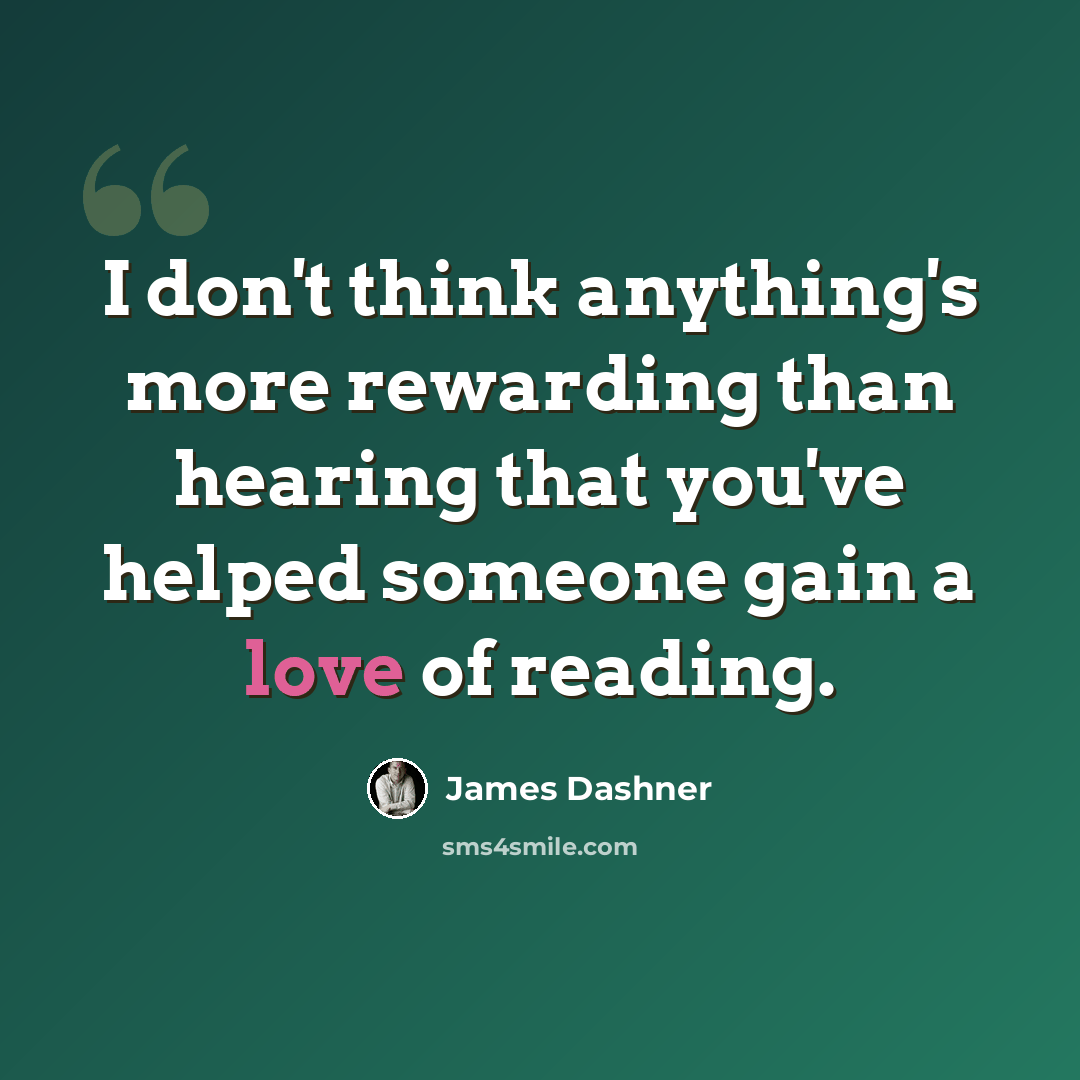 “I don't think anything's more rewarding than hearing that you've helped someone gain a love of reading.” quote by James Dashner