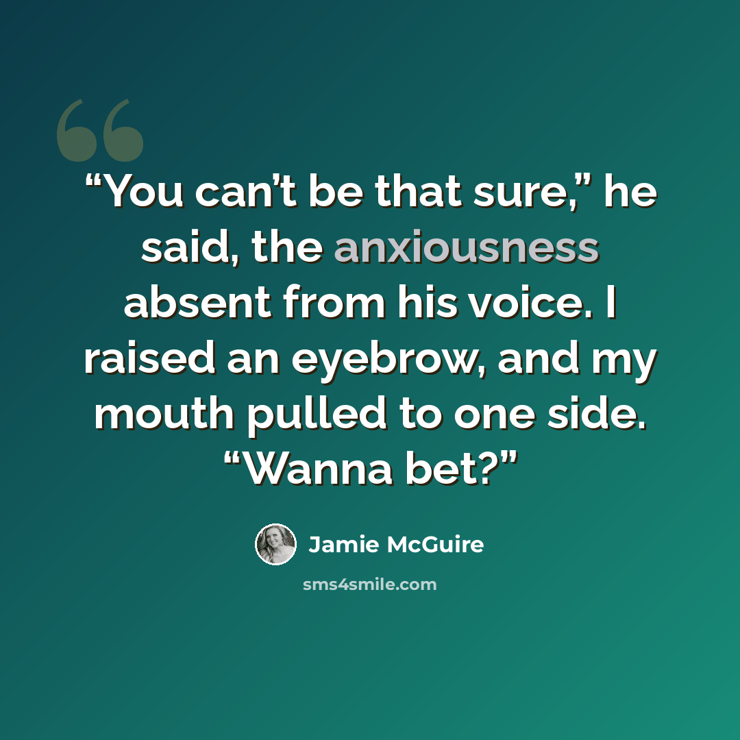 “You can’t be that sure,” he said, the anxiousness absent from his voice. I raised an eyebrow, and my mouth pulled to one side. “Wanna bet?” quote by Jamie McGuire