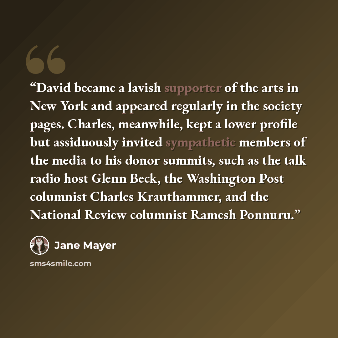“David became a lavish supporter of the arts in New York and appeared regularly in the society pages. Charles, meanwhile, kept a lower profile but assiduously invited sympathetic members of the media to his donor summits, such as the talk radio host Glenn Beck, the Washington Post columnist Charles…” quote by Jane Mayer