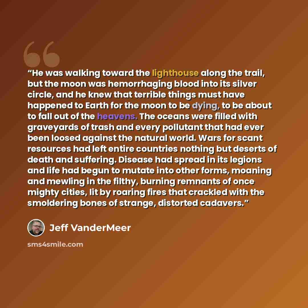“He was walking toward the lighthouse along the trail, but the moon was hemorrhaging blood into its silver circle, and he knew that terrible things must have happened to Earth for the moon to be dying, to be about to fall out of the heavens. The oceans were filled with graveyards of trash and every…” quote by Jeff VanderMeer