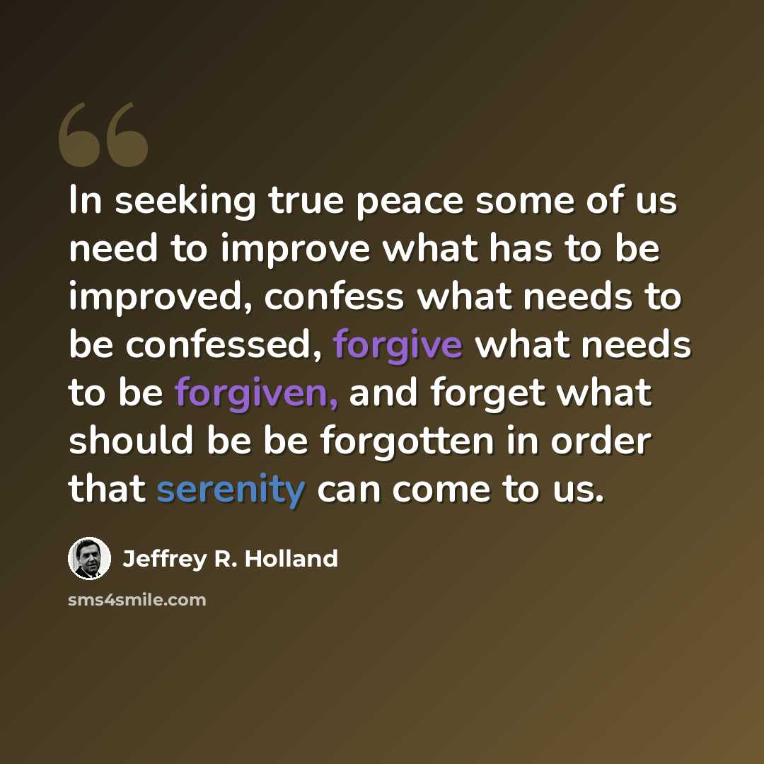 “In seeking true peace some of us need to improve what has to be improved, confess what needs to be confessed, forgive what needs to be forgiven, and forget what should be be forgotten in order that serenity can come to us.” quote by Jeffrey R. Holland