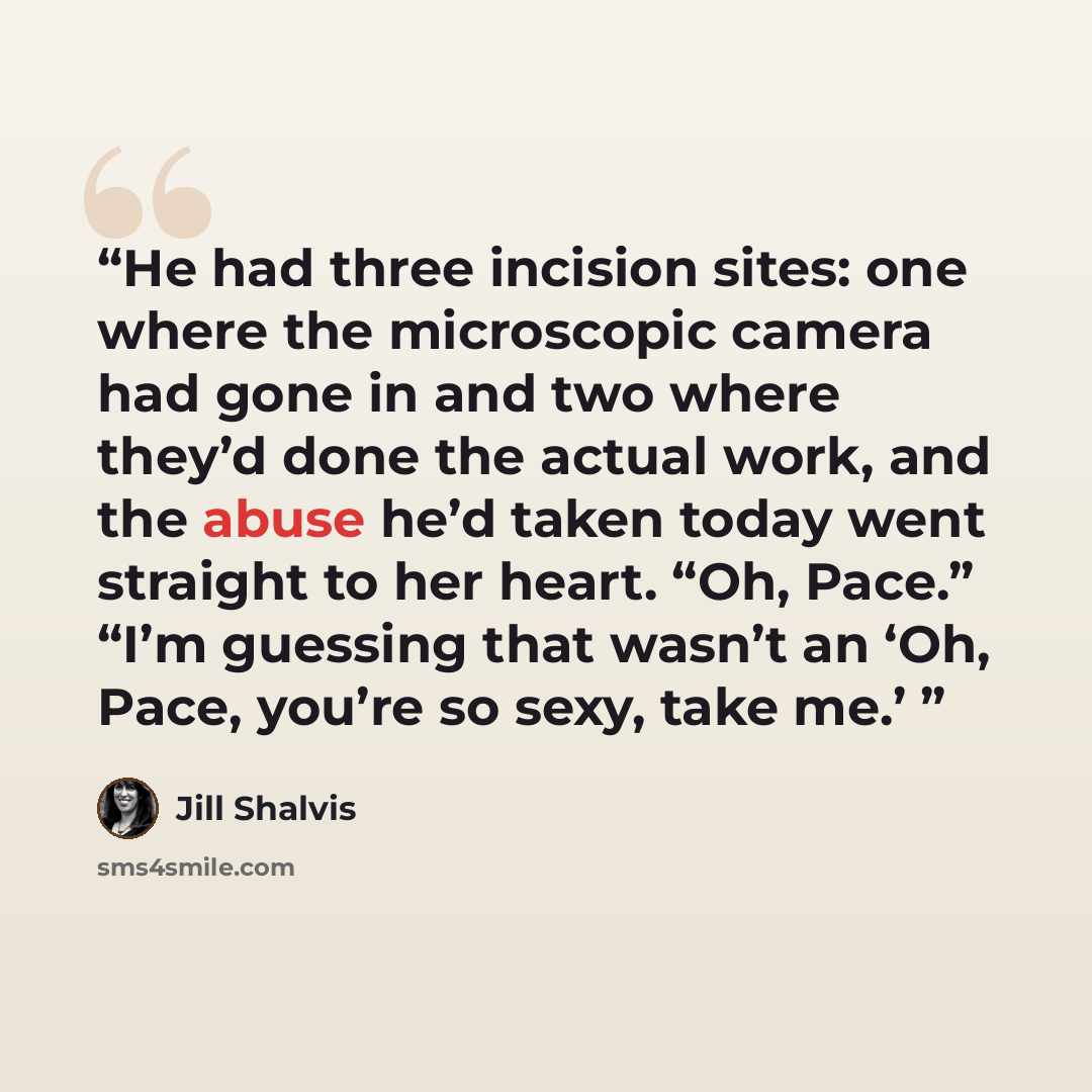 “He had three incision sites: one where the microscopic camera had gone in and two where they’d done the actual work, and the abuse he’d taken today went straight to her heart. “Oh, Pace.” “I’m guessing that wasn’t an ‘Oh, Pace, you’re so sexy, take me.’” quote by Jill Shalvis