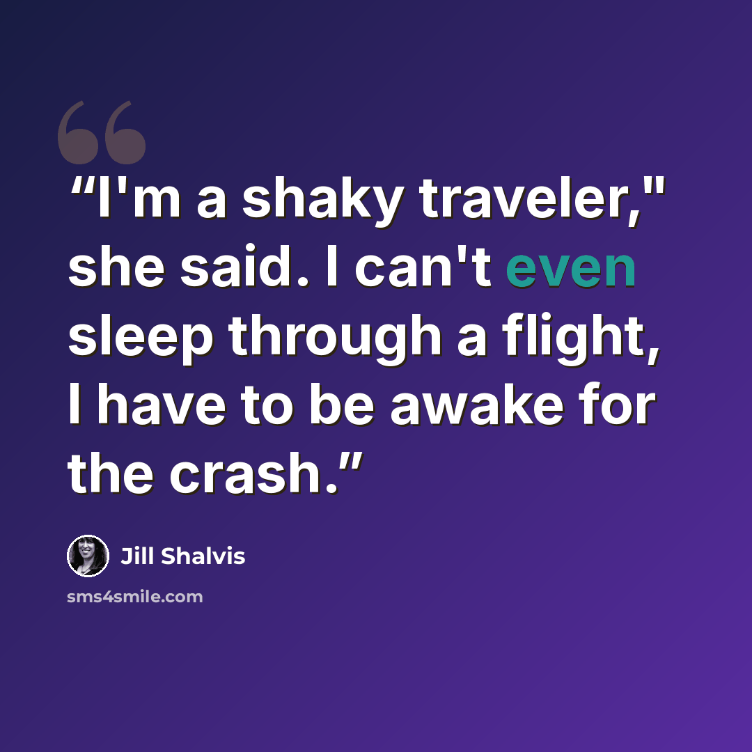 “I'm a shaky traveler," she said. I can't even sleep through a flight, I have to be awake for the crash.” quote by Jill Shalvis