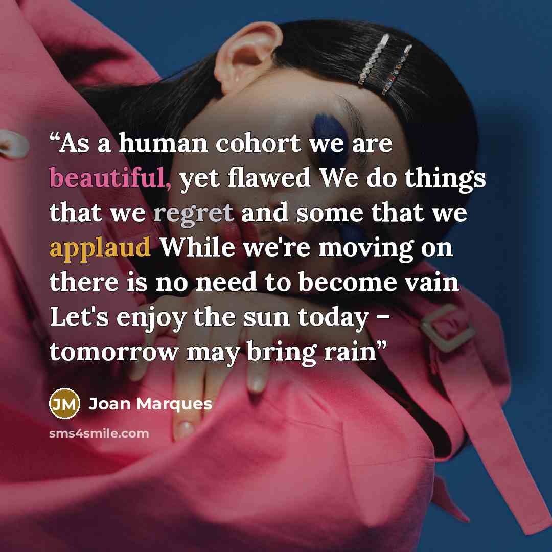 “As a human cohort we are beautiful, yet flawed We do things that we regret and some that we applaud While we're moving on there is no need to become vain Let's enjoy the sun today – tomorrow may bring rain” quote by Joan Marques