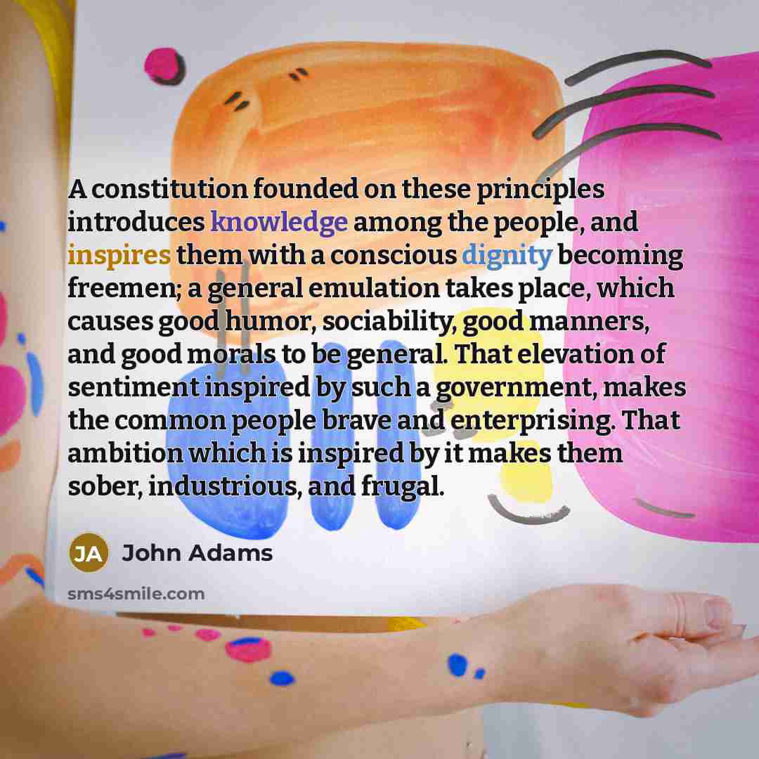 “A constitution founded on these principles introduces knowledge among the people, and inspires them with a conscious dignity becoming freemen; a general emulation takes place, which causes good humor, sociability, good manners, and good morals to be general. That elevation of sentiment inspired by…” quote by John Adams