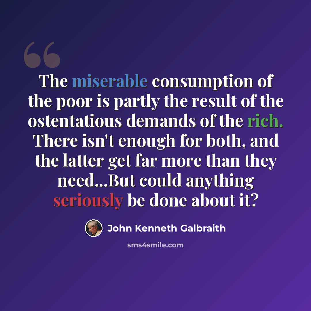 “The miserable consumption of the poor is partly the result of the ostentatious demands of the rich. There isn't enough for both, and the latter get far more than they need...But could anything seriously be done about it?” quote by John Kenneth Galbraith