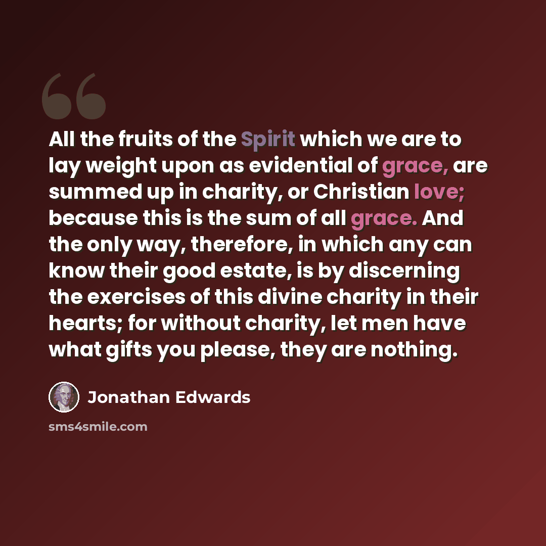 “All the fruits of the Spirit which we are to lay weight upon as evidential of grace, are summed up in charity, or Christian love; because this is the sum of all grace. And the only way, therefore, in which any can know their good estate, is by discerning the exercises of this divine charity in…” quote by Jonathan Edwards