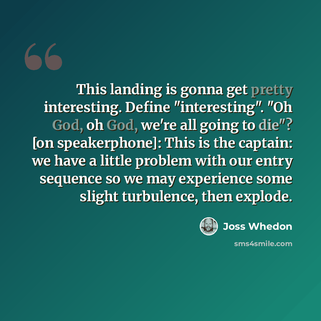 “This landing is gonna get pretty interesting. Define "interesting". "Oh God, oh God, we're all going to die"? [on speakerphone]: This is the captain: we have a little problem with our entry sequence so we may experience some slight turbulence, then explode.” quote by Joss Whedon