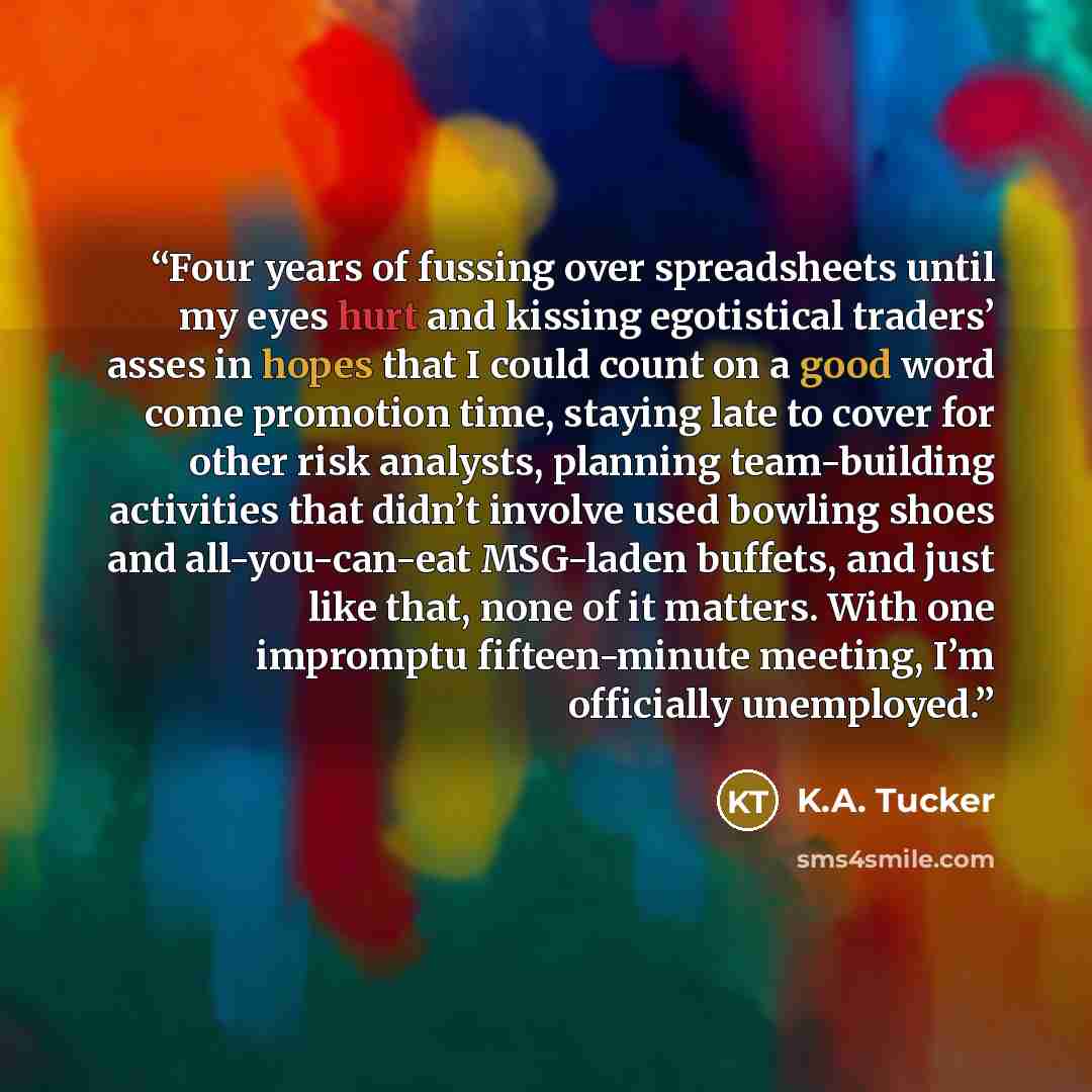 “Four years of fussing over spreadsheets until my eyes hurt and kissing egotistical traders’ asses in hopes that I could count on a good word come promotion time, staying late to cover for other risk analysts, planning team-building activities that didn’t involve used bowling shoes and…” quote by K.A. Tucker