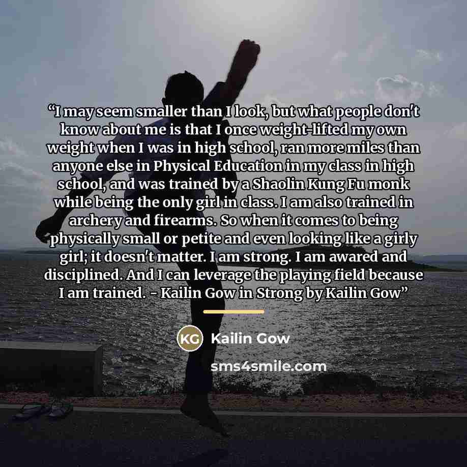 “I may seem smaller than I look, but what people don't know about me is that I once weight-lifted my own weight when I was in high school, ran more miles than anyone else in Physical Education in my class in high school, and was trained by a Shaolin Kung Fu monk while being the only girl in class…” quote by Kailin Gow