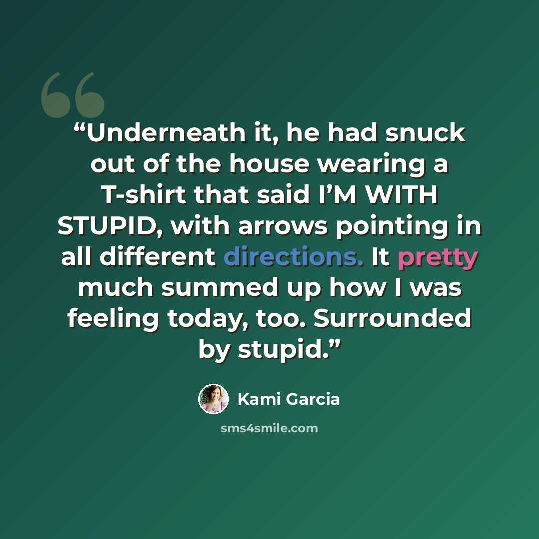 “Underneath it, he had snuck out of the house wearing a T-shirt that said I’M WITH STUPID, with arrows pointing in all different directions. It pretty much summed up how I was feeling today, too. Surrounded by stupid.” quote by Kami Garcia