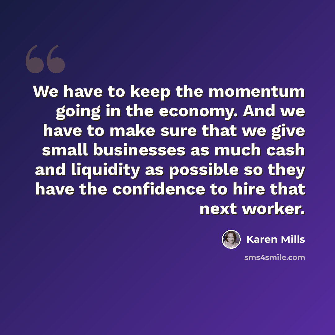 “We have to keep the momentum going in the economy. And we have to make sure that we give small businesses as much cash and liquidity as possible so they have the confidence to hire that next worker.” quote by Karen Mills