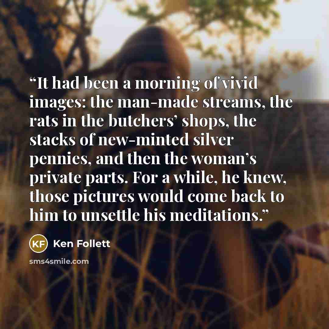 “It had been a morning of vivid images: the man-made streams, the rats in the butchers’ shops, the stacks of new-minted silver pennies, and then the woman’s private parts. For a while, he knew, those pictures would come back to him to unsettle his meditations.” quote by Ken Follett
