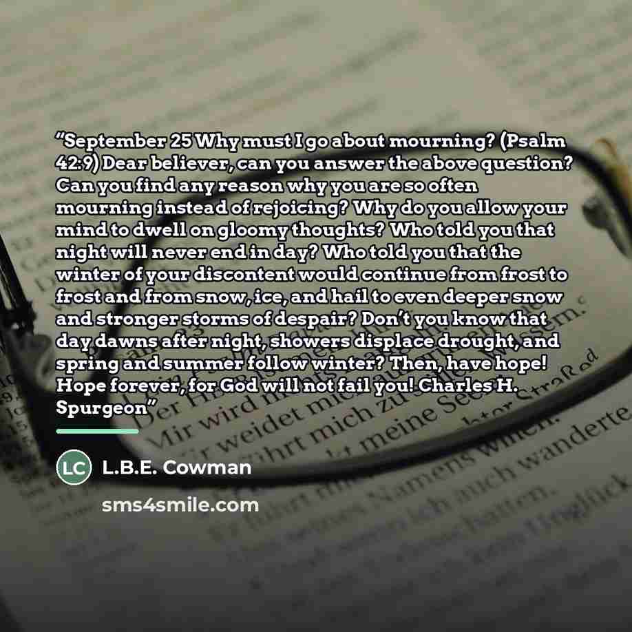 “September 25 Why must I go about mourning? (Psalm 42:9) Dear believer, can you answer the above question? Can you find any reason why you are so often mourning instead of rejoicing? Why do you allow your mind to dwell on gloomy thoughts? Who told you that night will never end in day? Who told you…” quote by L.B.E. Cowman