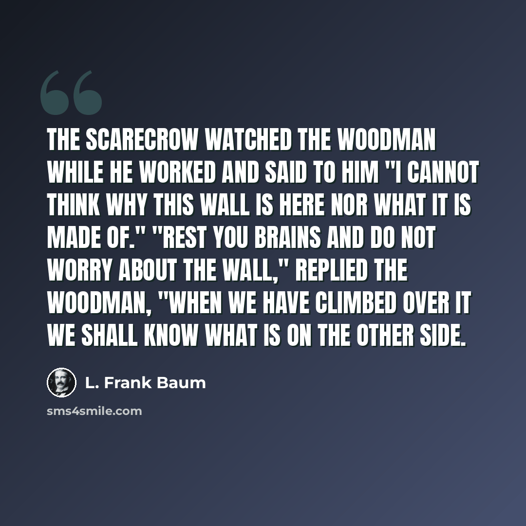 “The Scarecrow watched the Woodman while he worked and said to him "I cannot think why this wall is here nor what it is made of." "Rest you brains and do not worry about the wall," replied the Woodman, "when we have climbed over it we shall know what is on the other side.” quote by L. Frank Baum