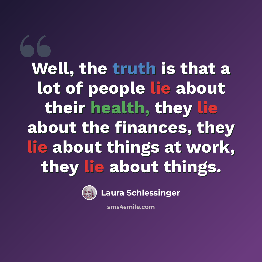 “Well, the truth is that a lot of people lie about their health, they lie about the finances, they lie about things at work, they lie about things.” quote by Laura Schlessinger
