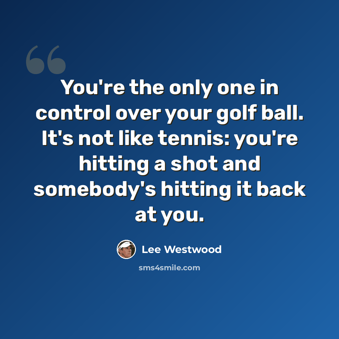 “You're the only one in control over your golf ball. It's not like tennis: you're hitting a shot and somebody's hitting it back at you.” quote by Lee Westwood