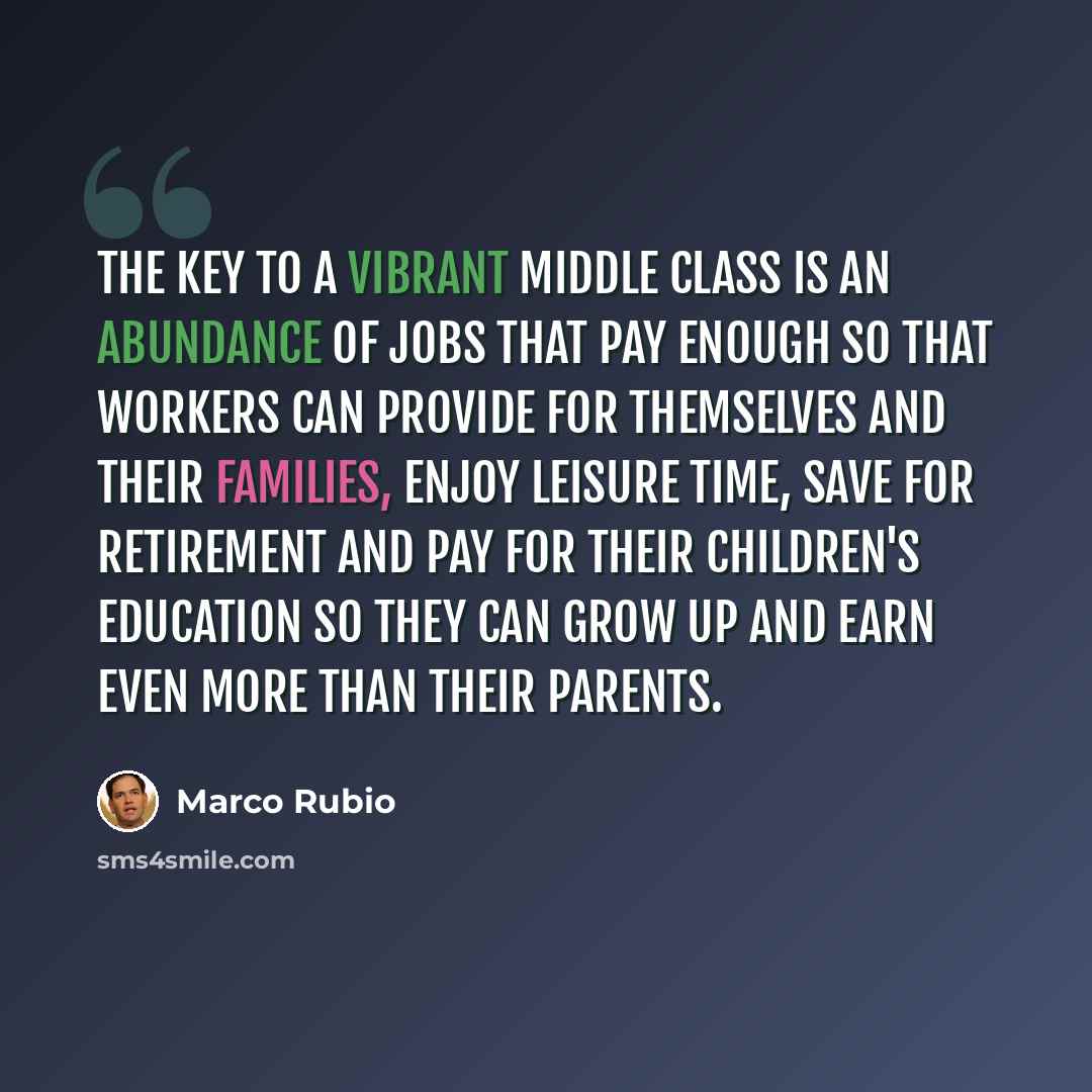 “The key to a vibrant middle class is an abundance of jobs that pay enough so that workers can provide for themselves and their families, enjoy leisure time, save for retirement and pay for their children's education so they can grow up and earn even more than their parents.” quote by Marco Rubio