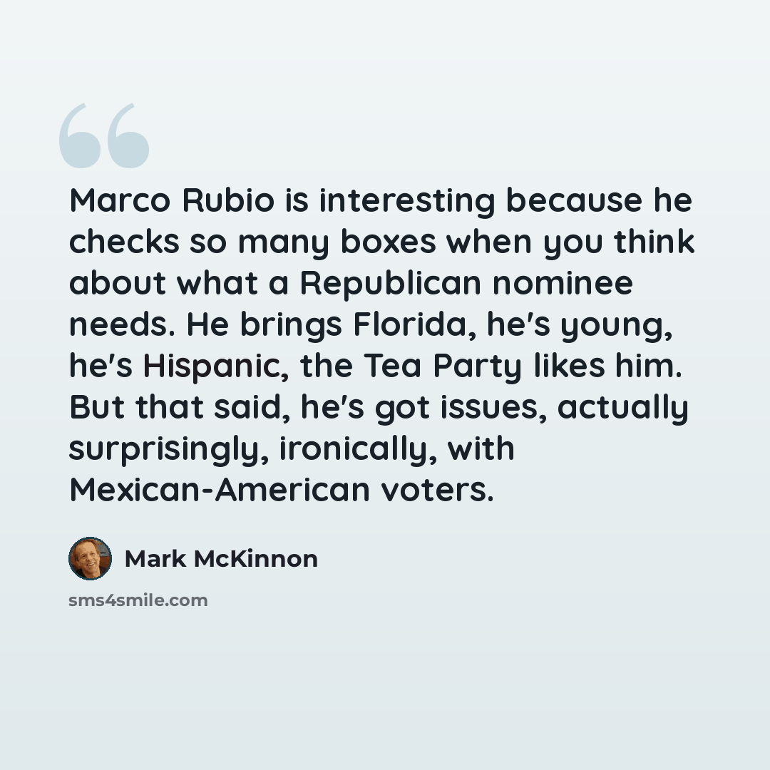 “Marco Rubio is interesting because he checks so many boxes when you think about what a Republican nominee needs. He brings Florida, he's young, he's Hispanic, the Tea Party likes him. But that said, he's got issues, actually surprisingly, ironically, with Mexican-American voters.” quote by Mark McKinnon