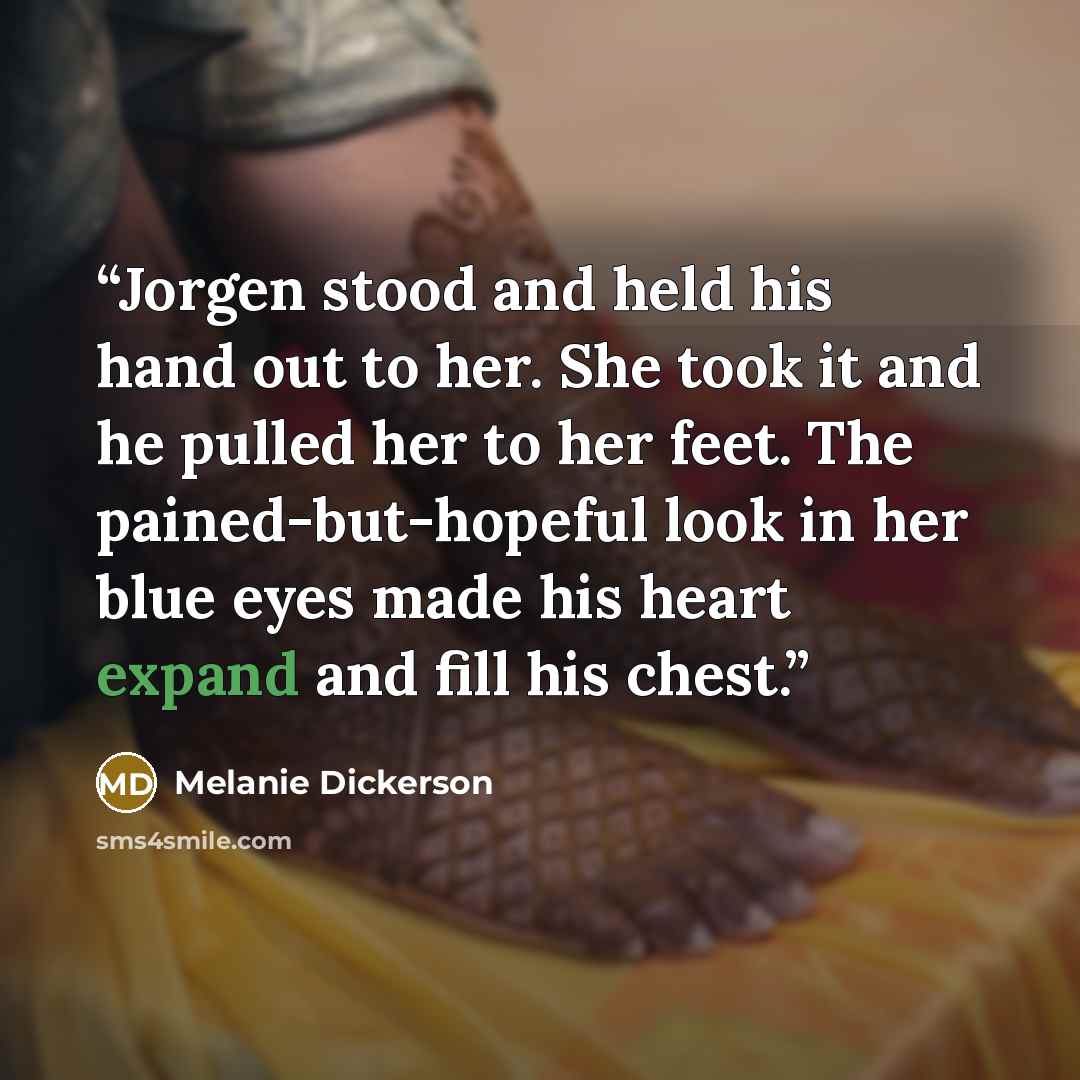 “Jorgen stood and held his hand out to her. She took it and he pulled her to her feet. The pained-but-hopeful look in her blue eyes made his heart expand and fill his chest.” quote by Melanie Dickerson