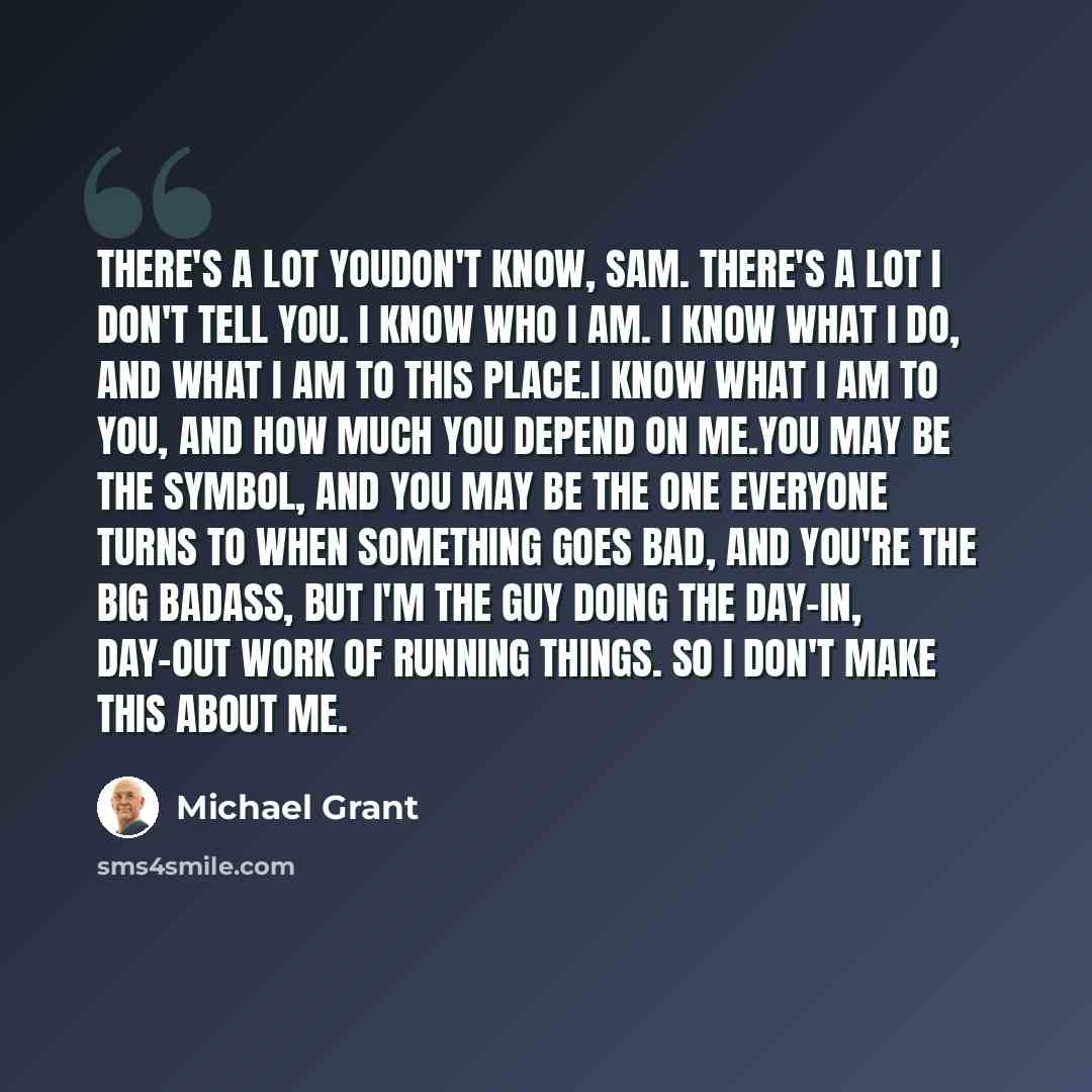 “There's a lot youdon't know, Sam. There's a lot I don't tell you. I know who I am. I know what I do, and what I am to this place.I know what I am to you, and how much you depend on me.You may be the symbol, and you may be the one everyone turns to when something goes bad, and you're the big…” quote by Michael Grant