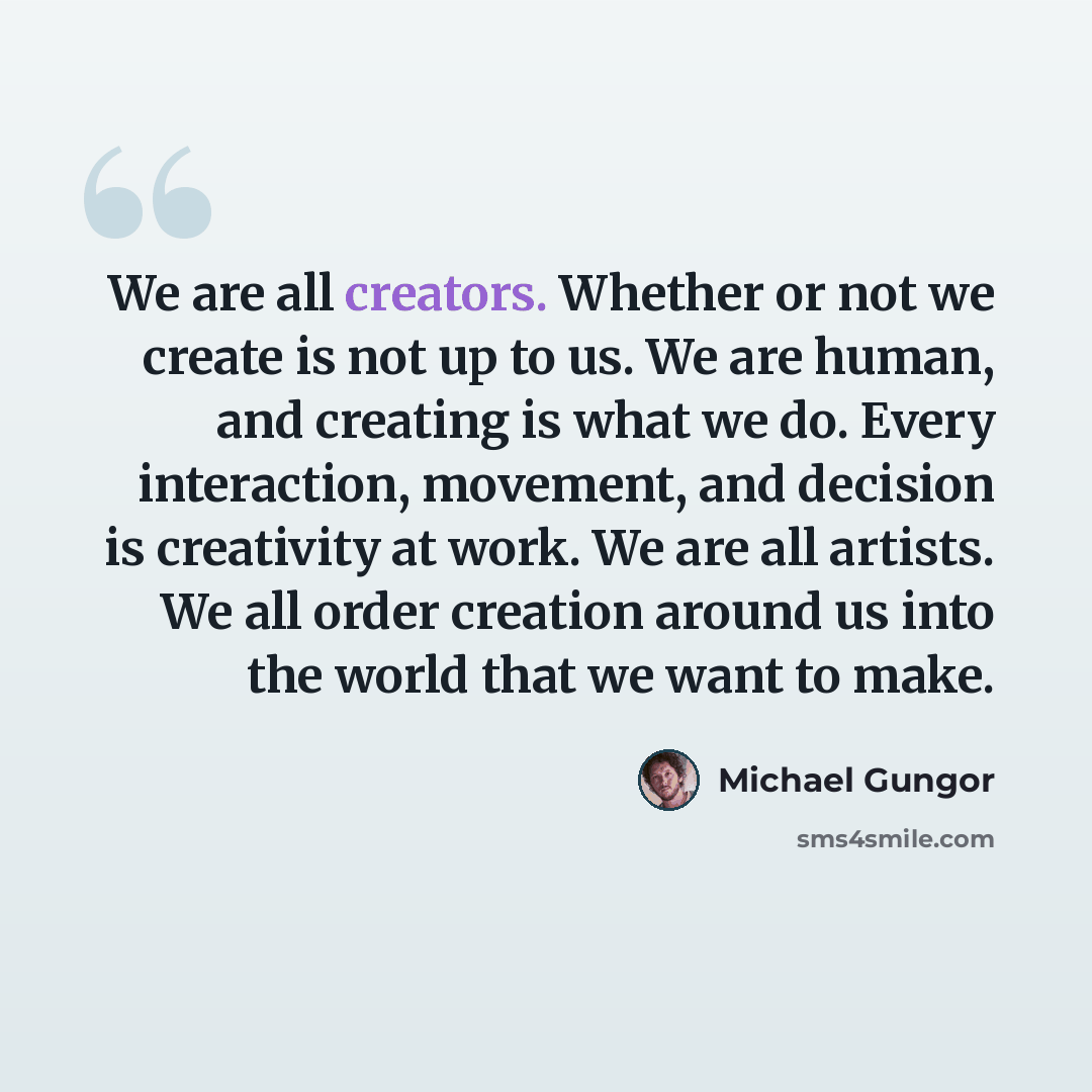 “We are all creators. Whether or not we create is not up to us. We are human, and creating is what we do. Every interaction, movement, and decision is creativity at work. We are all artists. We all order creation around us into the world that we want to make.” quote by Michael Gungor