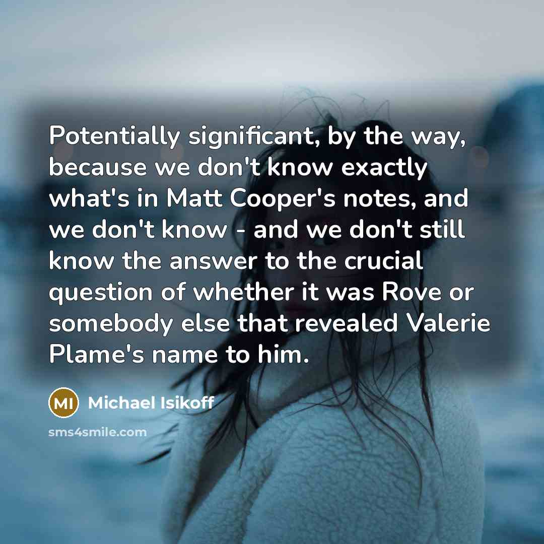 “Potentially significant, by the way, because we don't know exactly what's in Matt Cooper's notes, and we don't know - and we don't still know the answer to the crucial question of whether it was Rove or somebody else that revealed Valerie Plame's name to him.” quote by Michael Isikoff