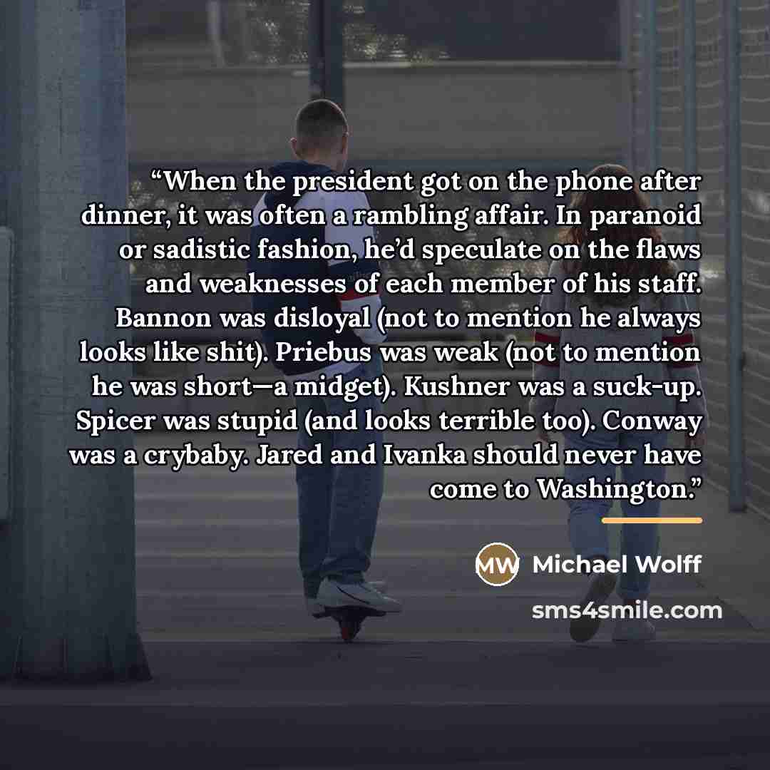 “When the president got on the phone after dinner, it was often a rambling affair. In paranoid or sadistic fashion, he’d speculate on the flaws and weaknesses of each member of his staff. Bannon was disloyal (not to mention he always looks like shit). Priebus was weak (not to mention he was short—a…” quote by Michael Wolff