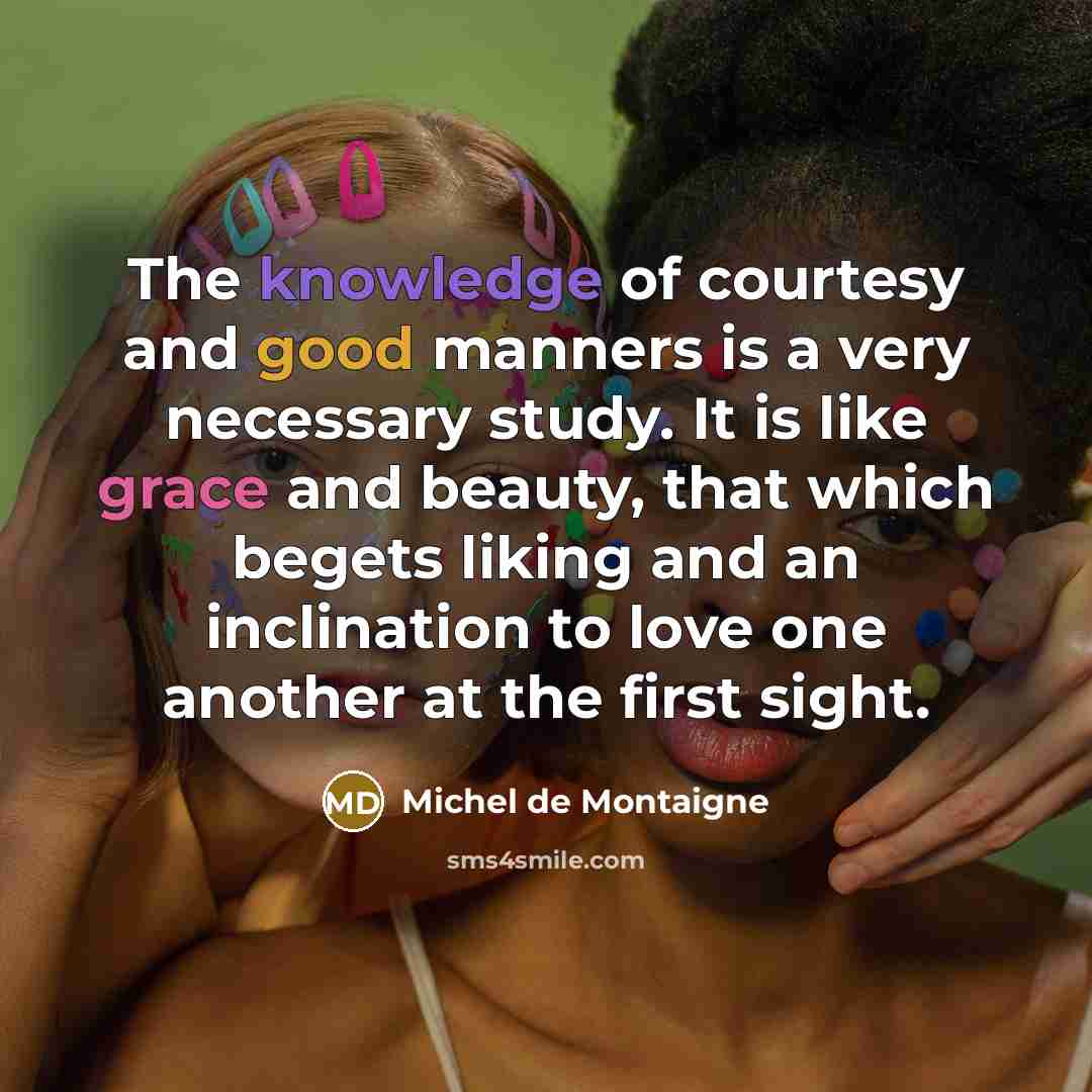 “The knowledge of courtesy and good manners is a very necessary study. It is like grace and beauty, that which begets liking and an inclination to love one another at the first sight.” quote by Michel de Montaigne