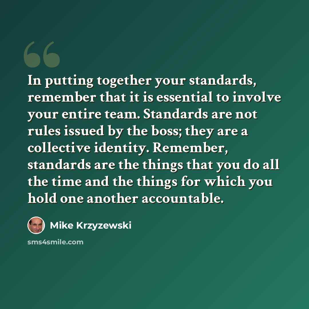 “In putting together your standards, remember that it is essential to involve your entire team. Standards are not rules issued by the boss; they are a collective identity. Remember, standards are the things that you do all the time and the things for which you hold one another accountable.” quote by Mike Krzyzewski