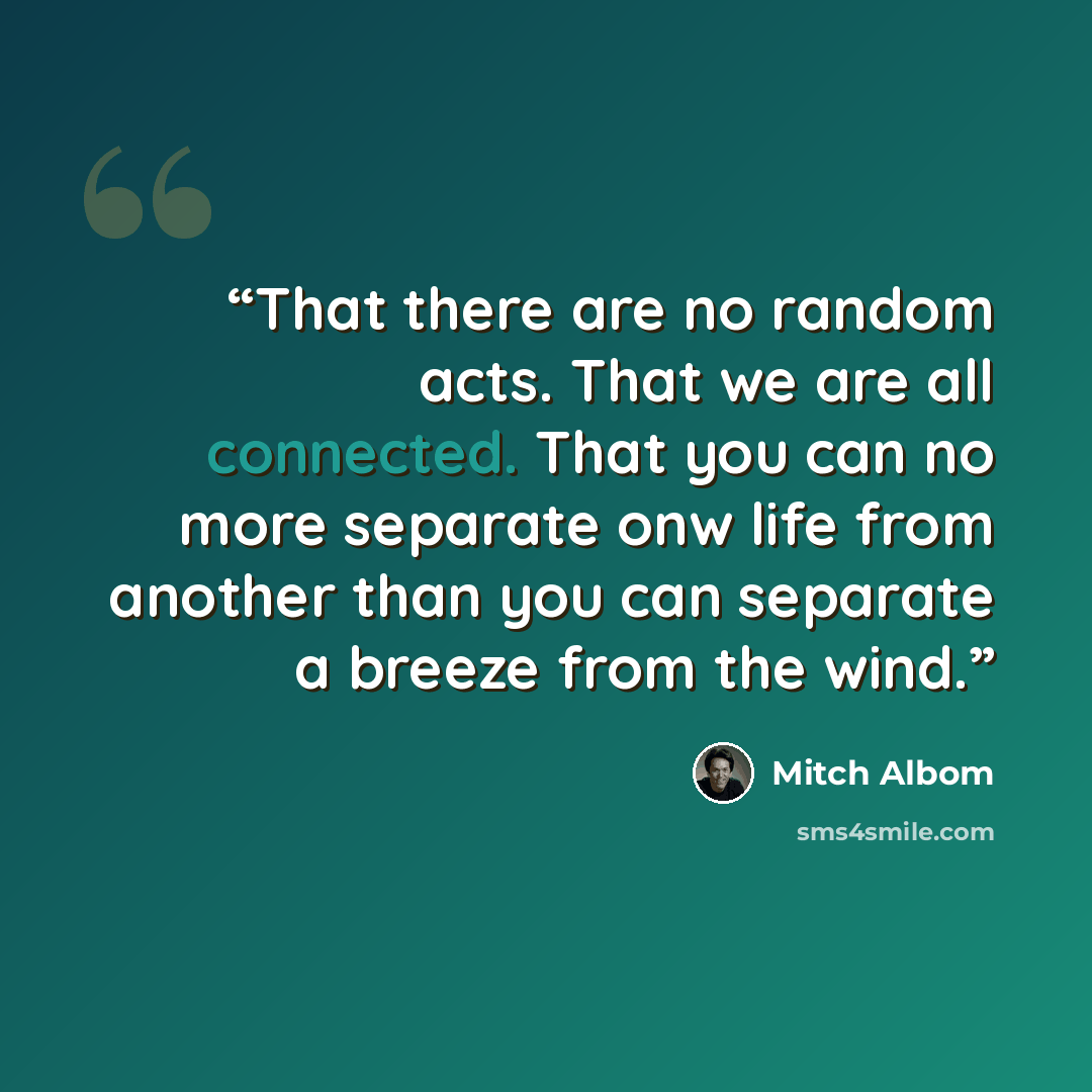 “That there are no random acts. That we are all connected. That you can no more separate onw life from another than you can separate a breeze from the wind.” quote by mitch albom