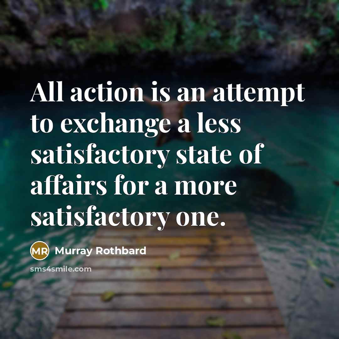 “All action is an attempt to exchange a less satisfactory state of affairs for a more satisfactory one.” quote by Murray Rothbard