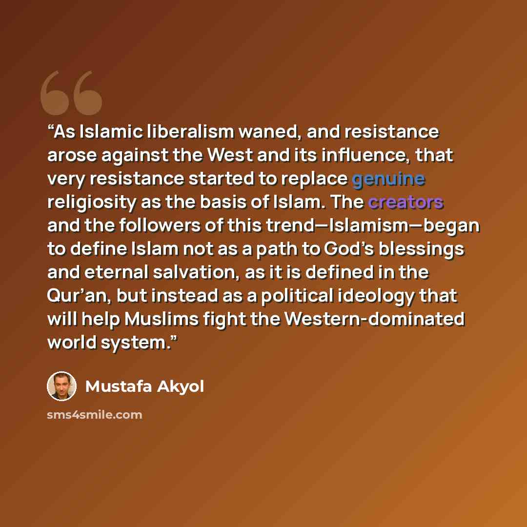 “As Islamic liberalism waned, and resistance arose against the West and its influence, that very resistance started to replace genuine religiosity as the basis of Islam. The creators and the followers of this trend—Islamism—began to define Islam not as a path to God’s blessings and eternal…” quote by Mustafa Akyol