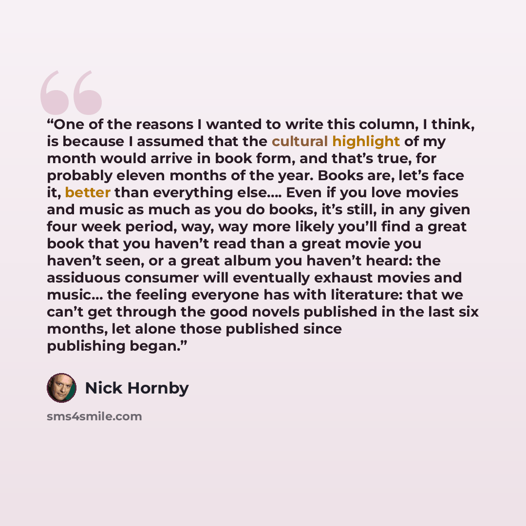 “One of the reasons I wanted to write this column, I think, is because I assumed that the cultural highlight of my month would arrive in book form, and that’s true, for probably eleven months of the year. Books are, let’s face it, better than everything else…. Even if you love movies and music as…” quote by Nick Hornby