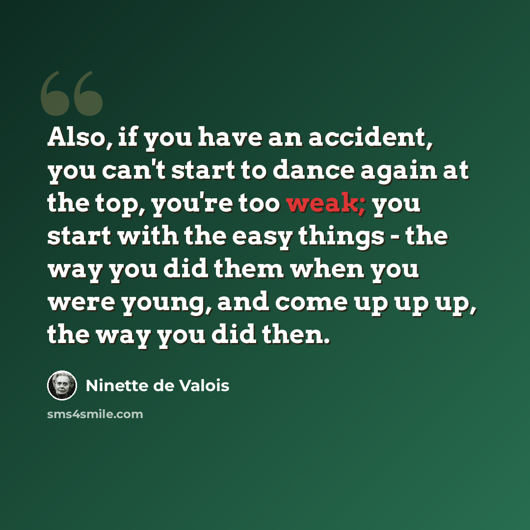 “Also, if you have an accident, you can't start to dance again at the top, you're too weak; you start with the easy things - the way you did them when you were young, and come up up up, the way you did then.” quote by Ninette de Valois