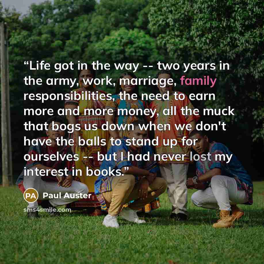 “Life got in the way -- two years in the army, work, marriage, family responsibilities, the need to earn more and more money, all the muck that bogs us down when we don't have the balls to stand up for ourselves -- but I had never lost my interest in books.” quote by Paul Auster