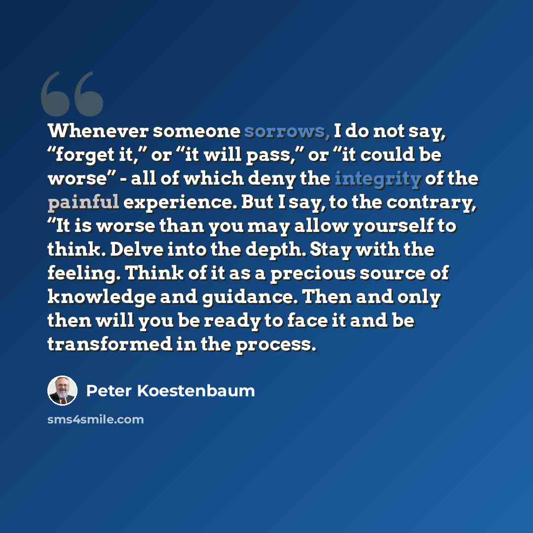“Whenever someone sorrows, I do not say, “forget it,” or “it will pass,” or “it could be worse” - all of which deny the integrity of the painful experience. But I say, to the contrary, “It is worse than you may allow yourself to think. Delve into the depth. Stay with the feeling. Think of it as a…” quote by Peter Koestenbaum