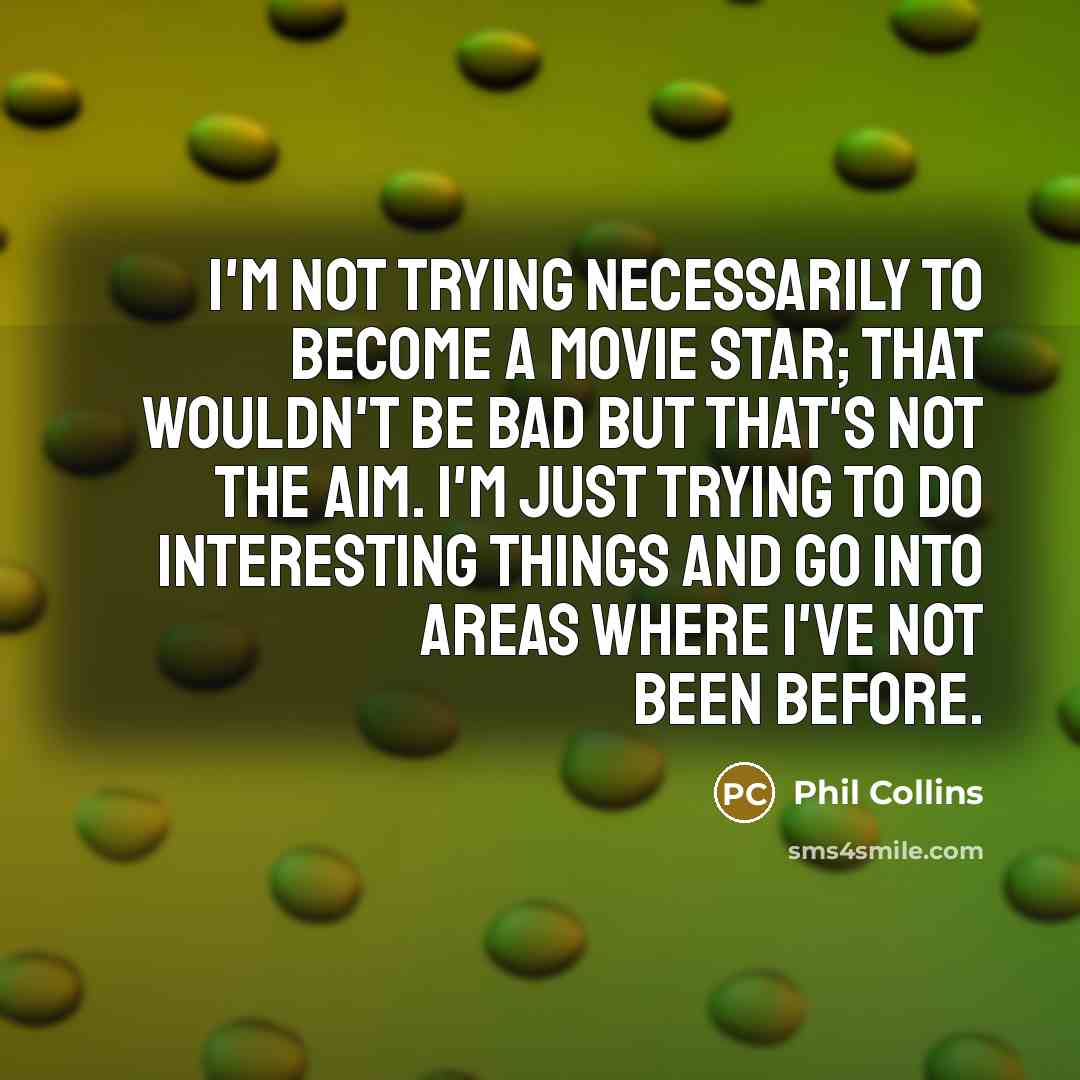 “I'm not trying necessarily to become a movie star; that wouldn't be bad but that's not the aim. I'm just trying to do interesting things and go into areas where I've not been before.” quote by Phil Collins