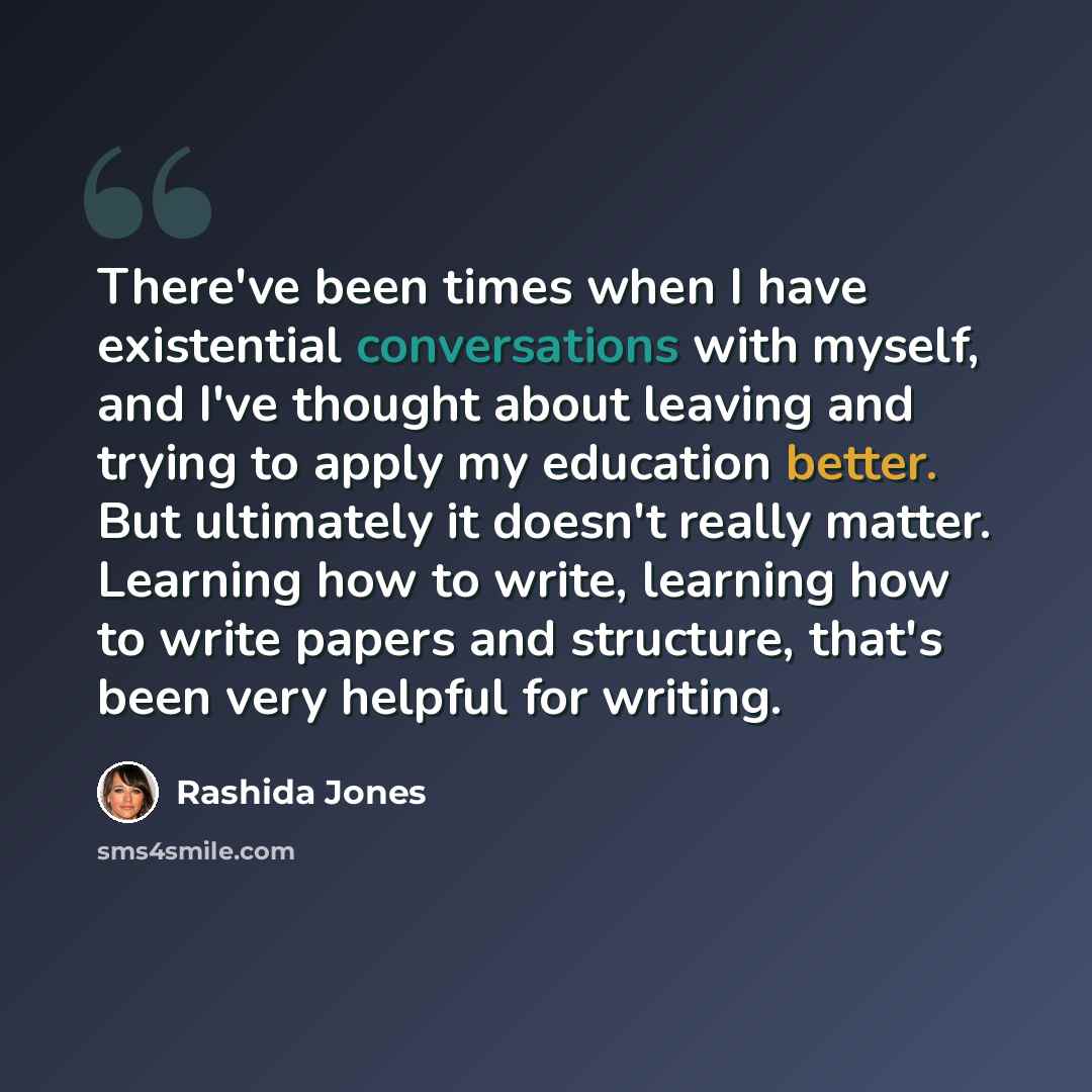 “There've been times when I have existential conversations with myself, and I've thought about leaving and trying to apply my education better. But ultimately it doesn't really matter. Learning how to write, learning how to write papers and structure, that's been very helpful for writing.” quote by Rashida Jones