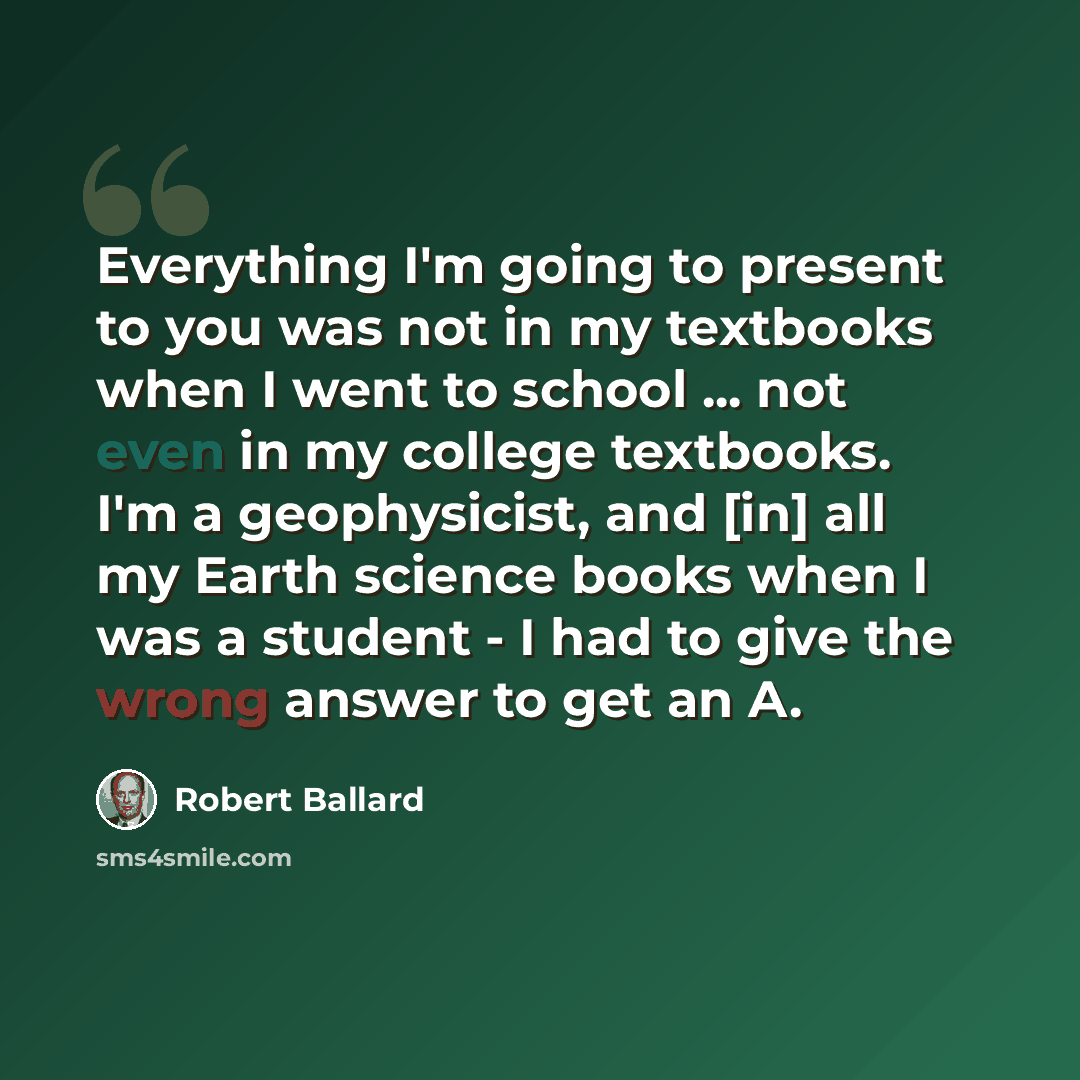 “Everything I'm going to present to you was not in my textbooks when I went to school ... not even in my college textbooks. I'm a geophysicist, and [in] all my Earth science books when I was a student - I had to give the wrong answer to get an A.” quote by Robert Ballard