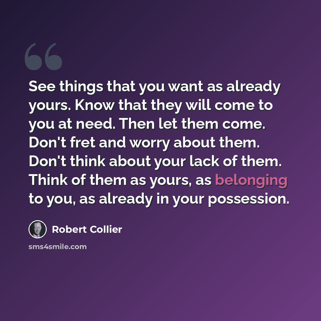 “See things that you want as already yours. Know that they will come to you at need. Then let them come. Don't fret and worry about them. Don't think about your lack of them. Think of them as yours, as belonging to you, as already in your possession.” quote by Robert Collier