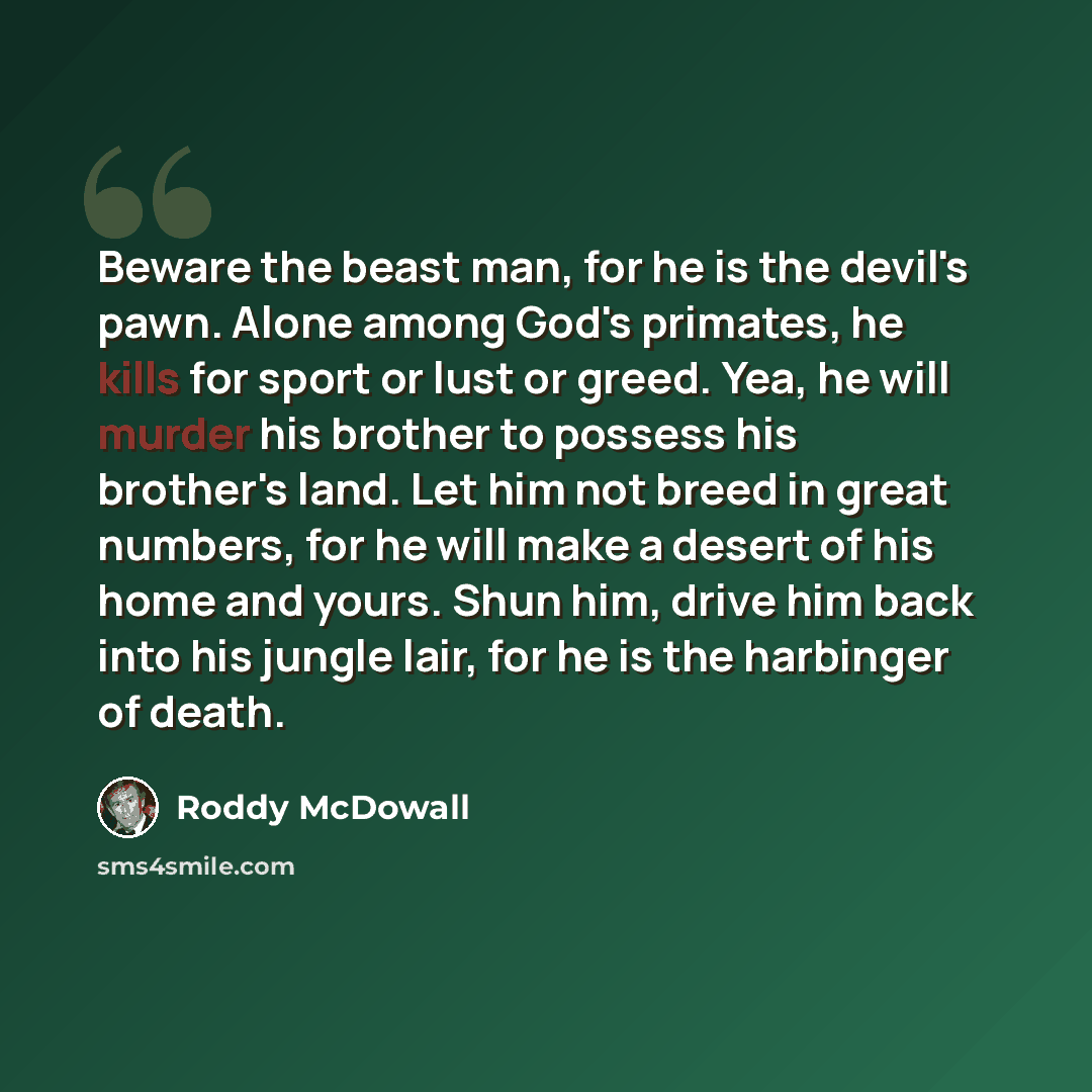 “Beware the beast man, for he is the devil's pawn. Alone among God's primates, he kills for sport or lust or greed. Yea, he will murder his brother to possess his brother's land. Let him not breed in great numbers, for he will make a desert of his home and yours. Shun him, drive him back into his…” quote by Roddy McDowall