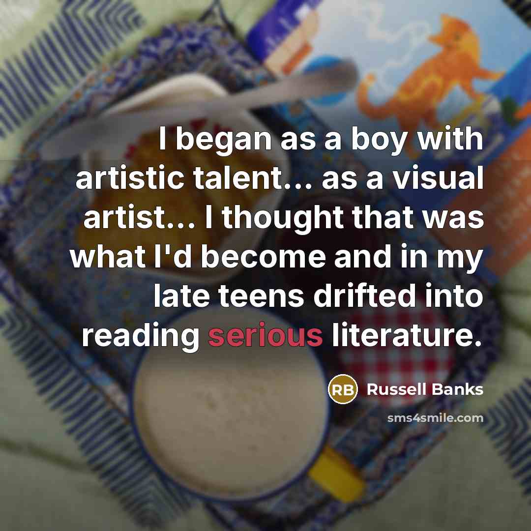 “I began as a boy with artistic talent... as a visual artist... I thought that was what I'd become and in my late teens drifted into reading serious literature.” quote by Russell Banks