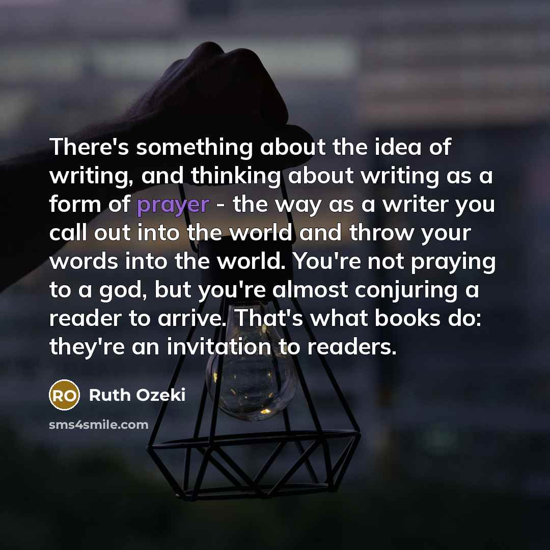 “There's something about the idea of writing, and thinking about writing as a form of prayer - the way as a writer you call out into the world and throw your words into the world. You're not praying to a god, but you're almost conjuring a reader to arrive. That's what books do: they're an…” quote by Ruth Ozeki