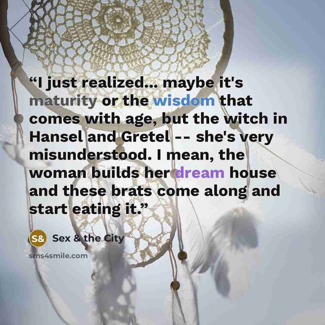 “I just realized... maybe it's maturity or the wisdom that comes with age, but the witch in Hansel and Gretel -- she's very misunderstood. I mean, the woman builds her dream house and these brats come along and start eating it.” quote by Sex & the City