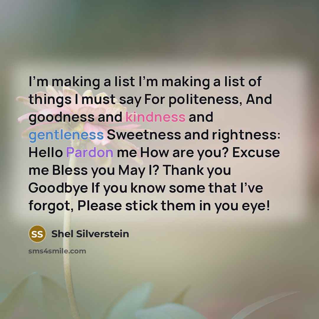 “I'm making a list I'm making a list of things I must say For politeness, And goodness and kindness and gentleness Sweetness and rightness: Hello Pardon me How are you? Excuse me Bless you May I? Thank you Goodbye If you know some that I've forgot, Please stick them in you eye!” quote by Shel Silverstein