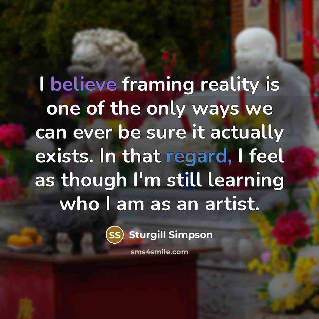 “I believe framing reality is one of the only ways we can ever be sure it actually exists. In that regard, I feel as though I'm still learning who I am as an artist.” quote by Sturgill Simpson