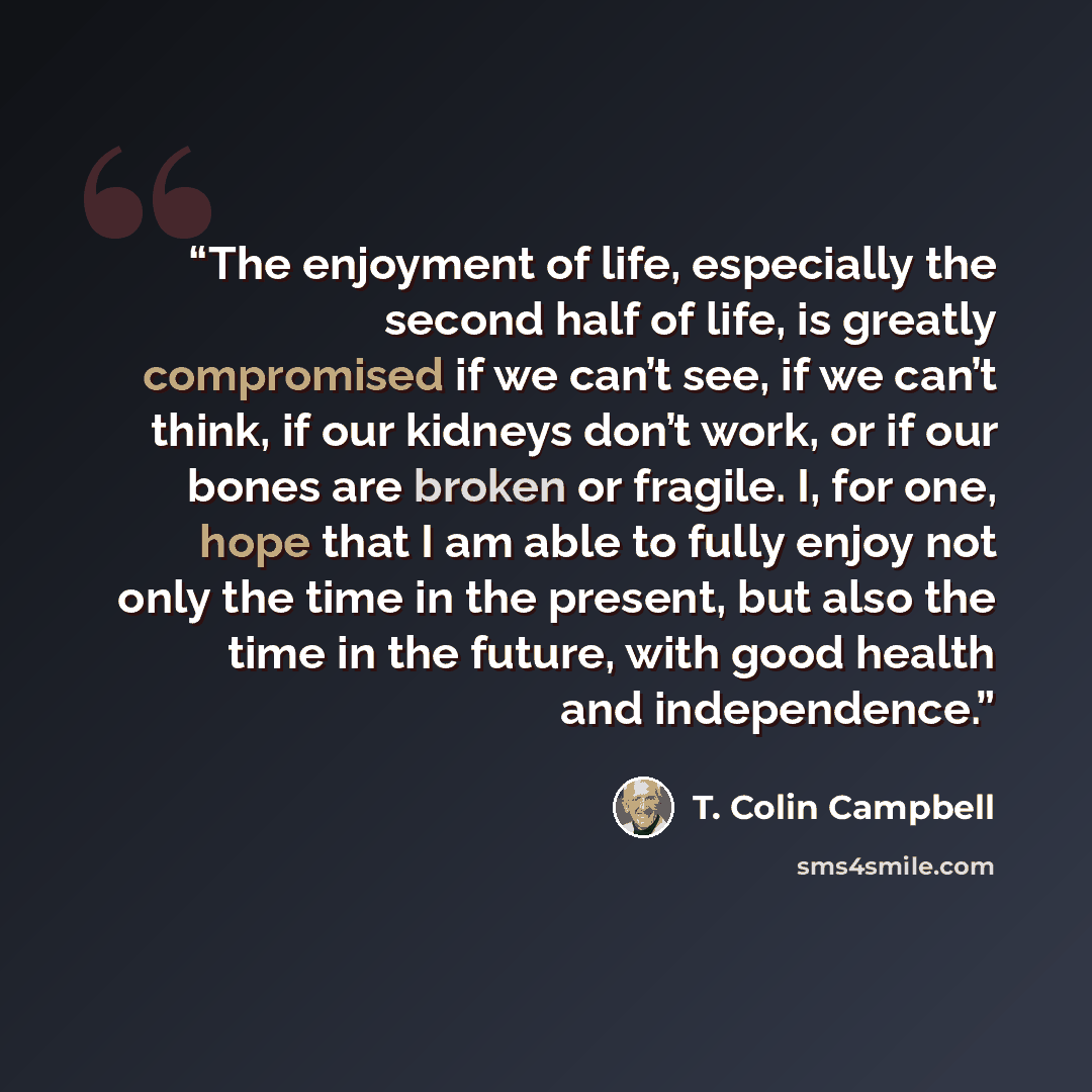 “The enjoyment of life, especially the second half of life, is greatly compromised if we can’t see, if we can’t think, if our kidneys don’t work, or if our bones are broken or fragile. I, for one, hope that I am able to fully enjoy not only the time in the present, but also the time in the future…” quote by T. Colin Campbell