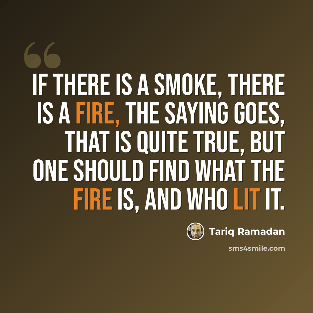 “If there is a smoke, there is a fire, the saying goes, That is quite true, but one should find what the fire is, and who lit it.” quote by Tariq Ramadan