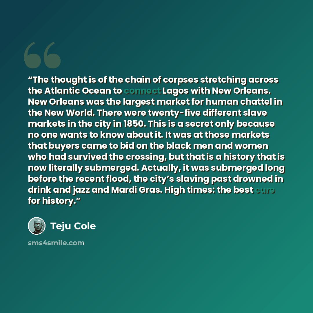 “The thought is of the chain of corpses stretching across the Atlantic Ocean to connect Lagos with New Orleans. New Orleans was the largest market for human chattel in the New World. There were twenty-five different slave markets in the city in 1850. This is a secret only because no one wants to…” quote by Teju Cole